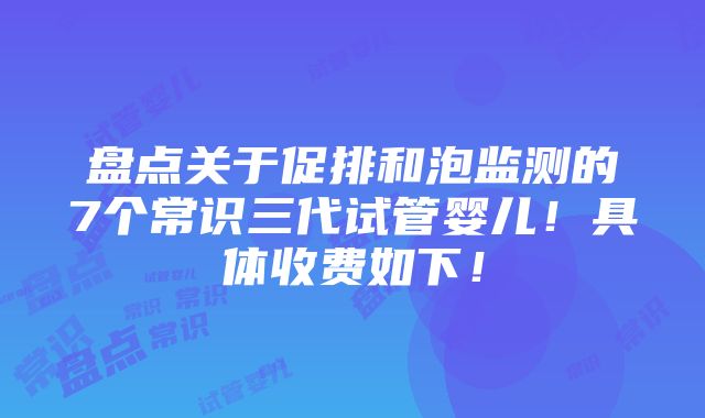 盘点关于促排和泡监测的7个常识三代试管婴儿！具体收费如下！