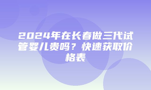 2024年在长春做三代试管婴儿贵吗？快速获取价格表