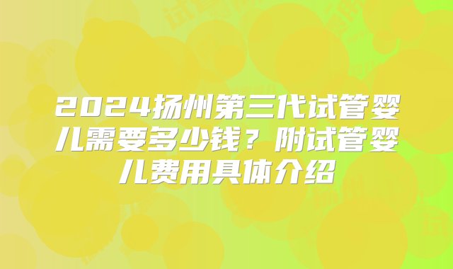 2024扬州第三代试管婴儿需要多少钱？附试管婴儿费用具体介绍