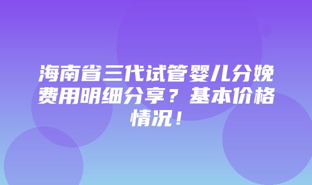 海南省三代试管婴儿分娩费用明细分享？基本价格情况！