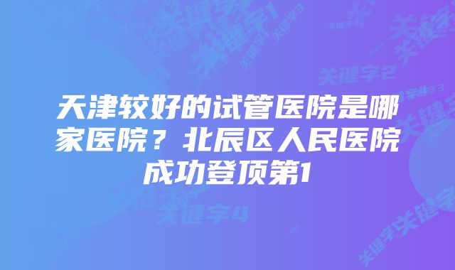 天津较好的试管医院是哪家医院？北辰区人民医院成功登顶第1