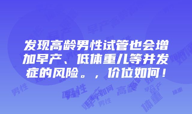 发现高龄男性试管也会增加早产、低体重儿等并发症的风险。，价位如何！