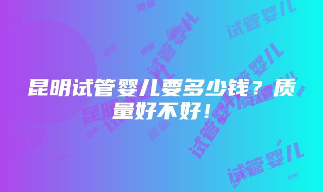 昆明试管婴儿要多少钱？质量好不好！