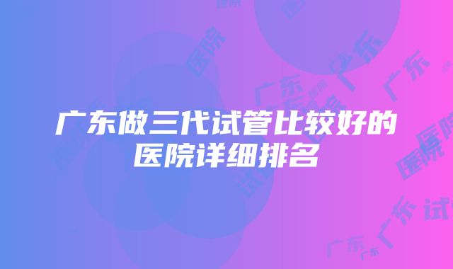 广东做三代试管比较好的医院详细排名