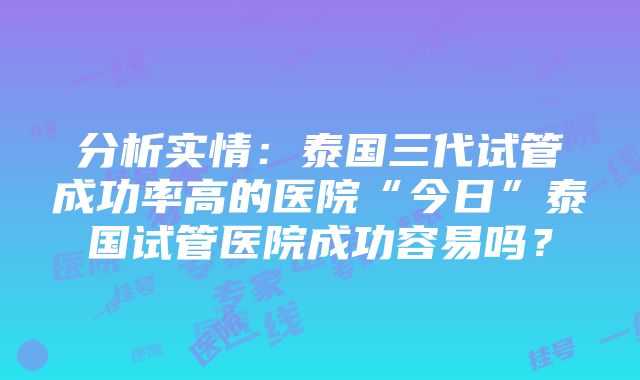 分析实情：泰国三代试管成功率高的医院“今日”泰国试管医院成功容易吗？