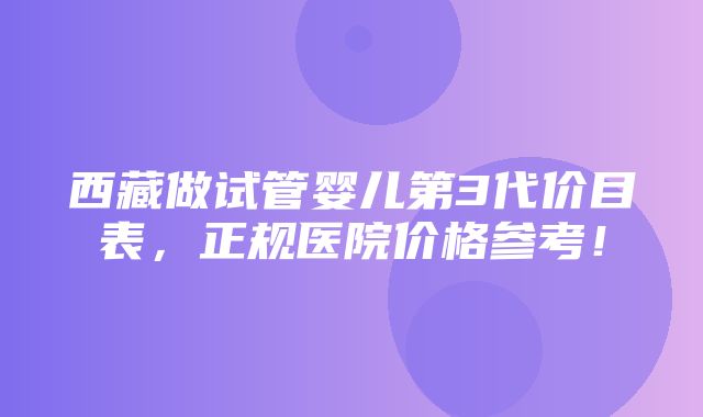 西藏做试管婴儿第3代价目表，正规医院价格参考！