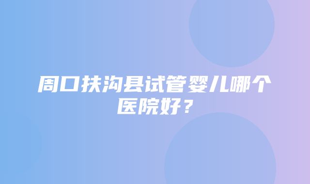 周口扶沟县试管婴儿哪个医院好？