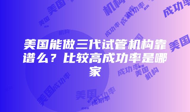 美国能做三代试管机构靠谱么？比较高成功率是哪家