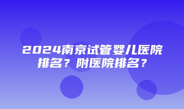 2024南京试管婴儿医院排名？附医院排名？