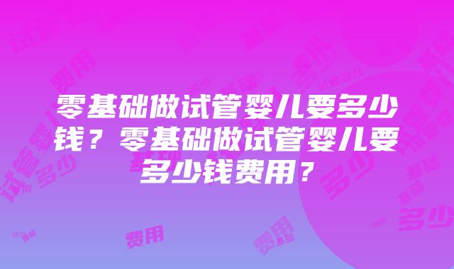 零基础做试管婴儿要多少钱？零基础做试管婴儿要多少钱费用？