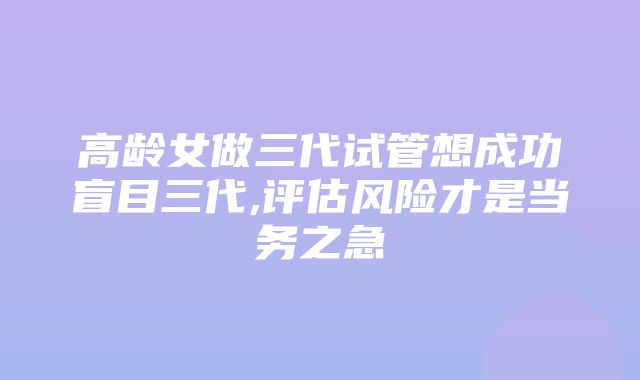 高龄女做三代试管想成功盲目三代,评估风险才是当务之急