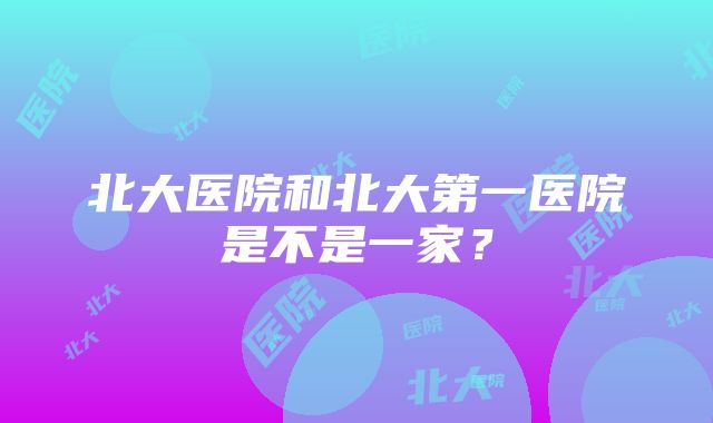 北大医院和北大第一医院是不是一家？