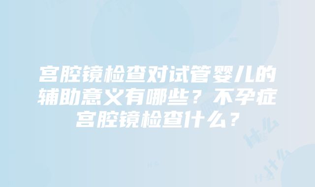 宫腔镜检查对试管婴儿的辅助意义有哪些？不孕症宫腔镜检查什么？