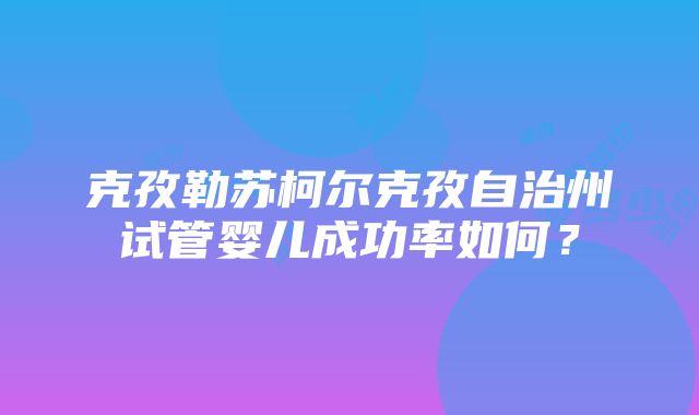 克孜勒苏柯尔克孜自治州试管婴儿成功率如何？