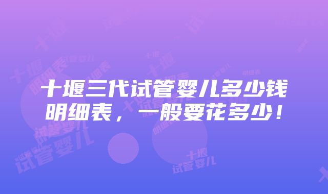 十堰三代试管婴儿多少钱明细表，一般要花多少！