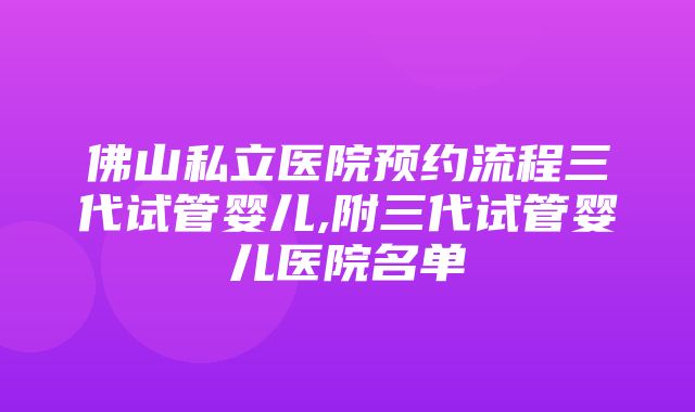 佛山私立医院预约流程三代试管婴儿,附三代试管婴儿医院名单