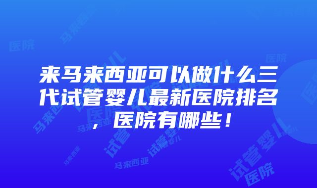 来马来西亚可以做什么三代试管婴儿最新医院排名，医院有哪些！