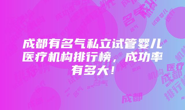 成都有名气私立试管婴儿医疗机构排行榜，成功率有多大！