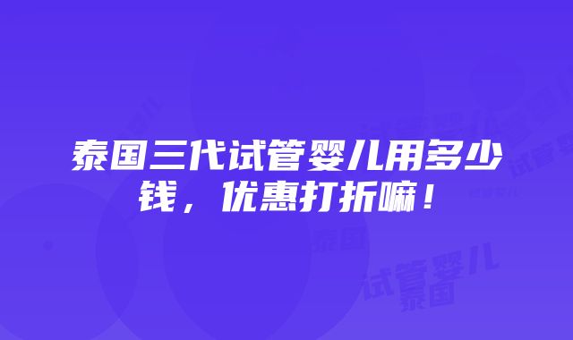 泰国三代试管婴儿用多少钱，优惠打折嘛！