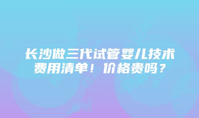 长沙做三代试管婴儿技术费用清单！价格贵吗？