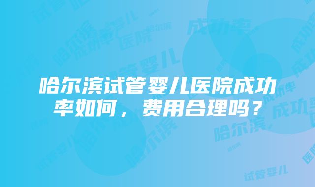 哈尔滨试管婴儿医院成功率如何，费用合理吗？