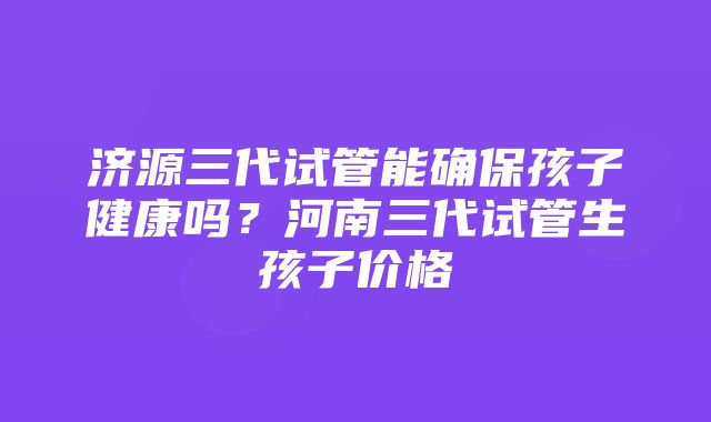 济源三代试管能确保孩子健康吗？河南三代试管生孩子价格