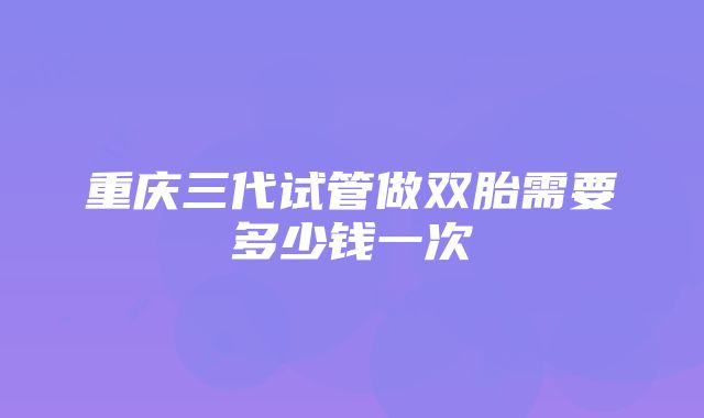 重庆三代试管做双胎需要多少钱一次