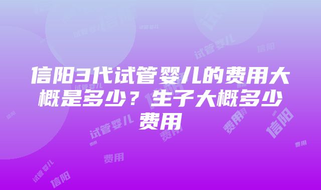 信阳3代试管婴儿的费用大概是多少？生子大概多少费用