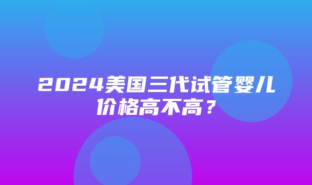 2024美国三代试管婴儿价格高不高？