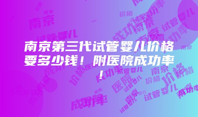 南京第三代试管婴儿价格要多少钱！附医院成功率！