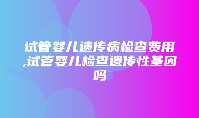 试管婴儿遗传病检查费用,试管婴儿检查遗传性基因吗