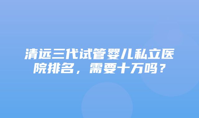 清远三代试管婴儿私立医院排名，需要十万吗？