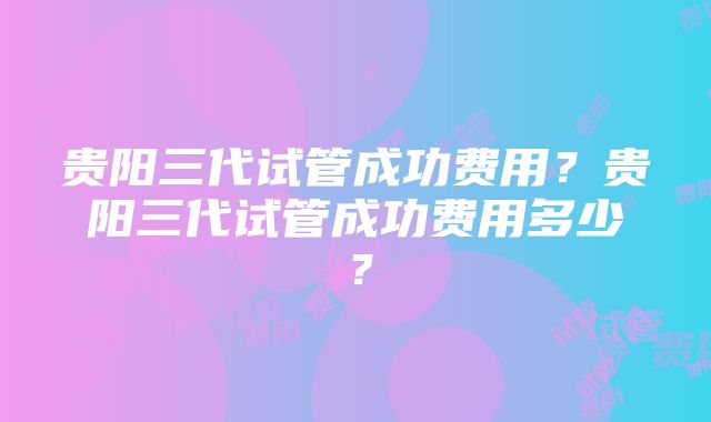 贵阳三代试管成功费用？贵阳三代试管成功费用多少？