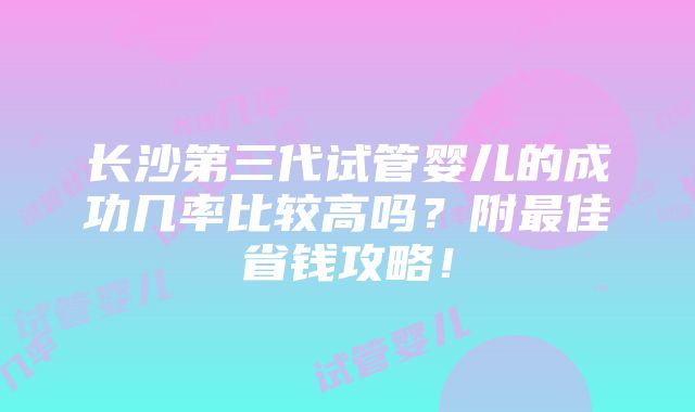 长沙第三代试管婴儿的成功几率比较高吗？附最佳省钱攻略！