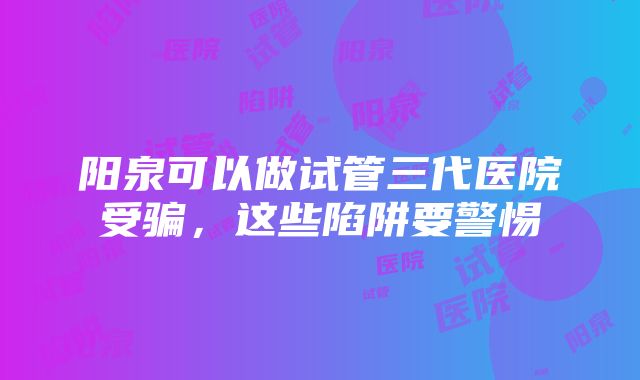 阳泉可以做试管三代医院受骗，这些陷阱要警惕