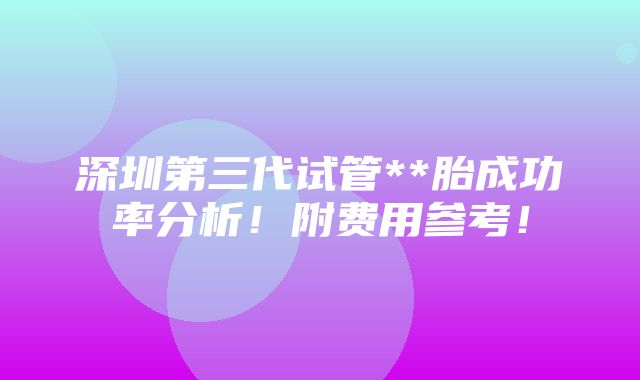 深圳第三代试管**胎成功率分析！附费用参考！