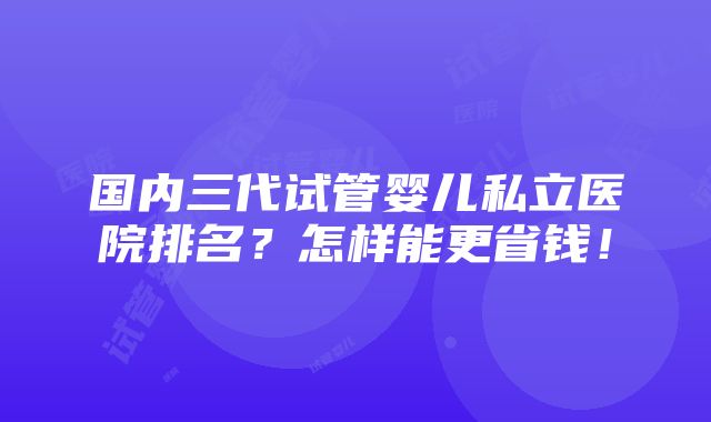 国内三代试管婴儿私立医院排名？怎样能更省钱！