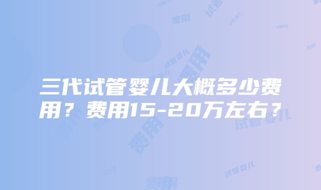 三代试管婴儿大概多少费用？费用15-20万左右？