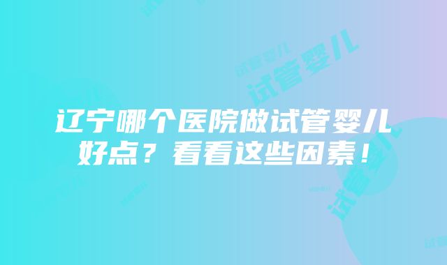 辽宁哪个医院做试管婴儿好点？看看这些因素！