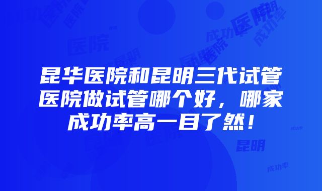 昆华医院和昆明三代试管医院做试管哪个好，哪家成功率高一目了然！