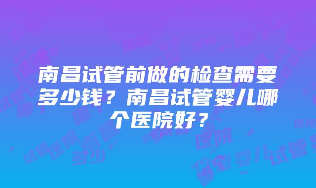 南昌试管前做的检查需要多少钱？南昌试管婴儿哪个医院好？