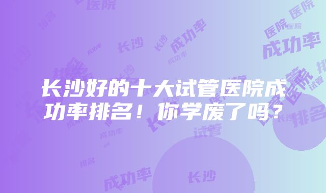 长沙好的十大试管医院成功率排名！你学废了吗？