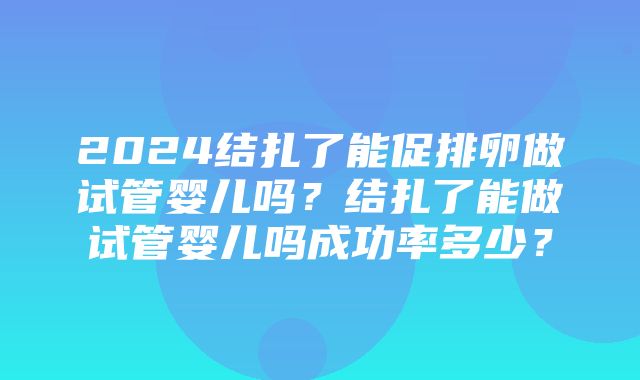 2024结扎了能促排卵做试管婴儿吗？结扎了能做试管婴儿吗成功率多少？