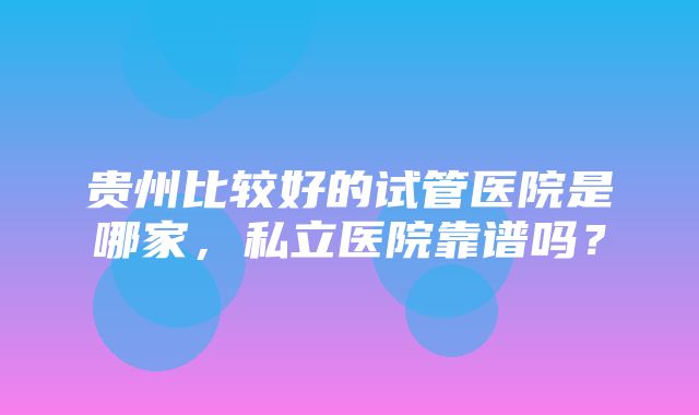 贵州比较好的试管医院是哪家，私立医院靠谱吗？