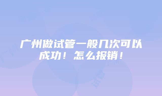 广州做试管一般几次可以成功！怎么报销！