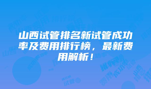 山西试管排名新试管成功率及费用排行榜，最新费用解析！