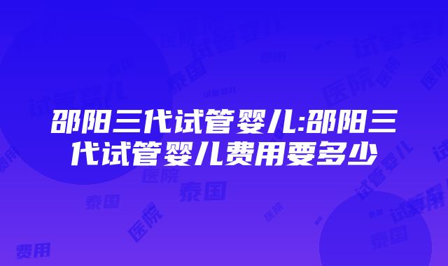 邵阳三代试管婴儿:邵阳三代试管婴儿费用要多少