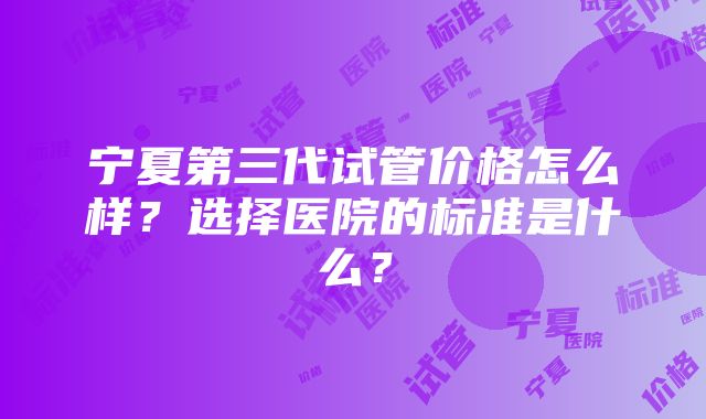 宁夏第三代试管价格怎么样？选择医院的标准是什么？