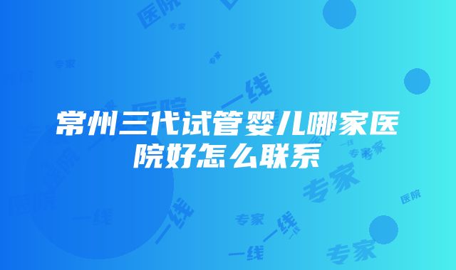 常州三代试管婴儿哪家医院好怎么联系