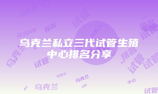 乌克兰私立三代试管生殖中心排名分享